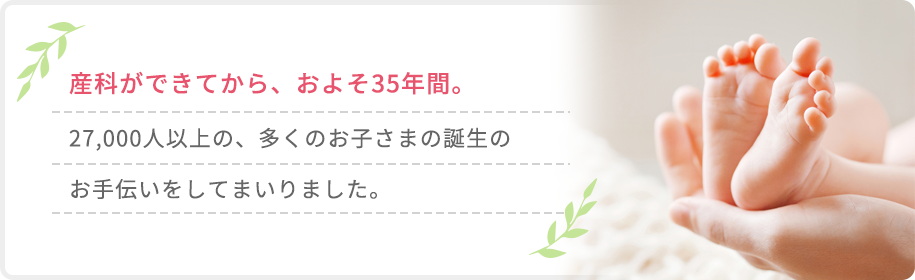 産科ができてから、およそ35年間。27,000人以上の、多くのお子さまの誕生のお手伝いをしてまいりました。