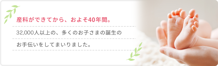 産科ができてから、およそ40年間。32,000人以上の、多くのお子さまの誕生のお手伝いをしてまいりました。