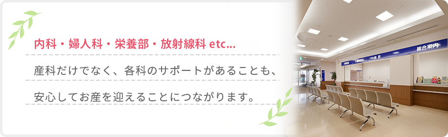 内科・婦人科・栄養部・放射線科 etc...産科だけでなく、各科のサポートがあることも、安心してお産を迎えることにつながります。