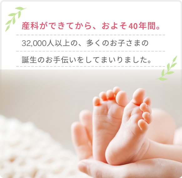 産科ができてから、およそ40年間。32,000人以上の、多くのお子さまの誕生のお手伝いをしてまいりました。