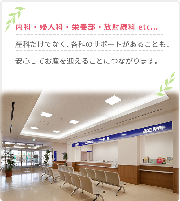 内科・婦人科・栄養部・放射線科 etc...産科だけでなく、各科のサポートがあることも、安心してお産を迎えることにつながります。