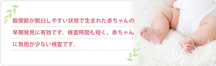 股関節が脱臼しやすい状態で生まれた赤ちゃんの早期発見に有効です。検査時間も短く、赤ちゃんに負担が少ない検査です。