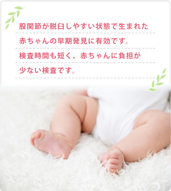 股関節が脱臼しやすい状態で生まれた赤ちゃんの早期発見に有効です。検査時間も短く、赤ちゃんに負担が少ない検査です。